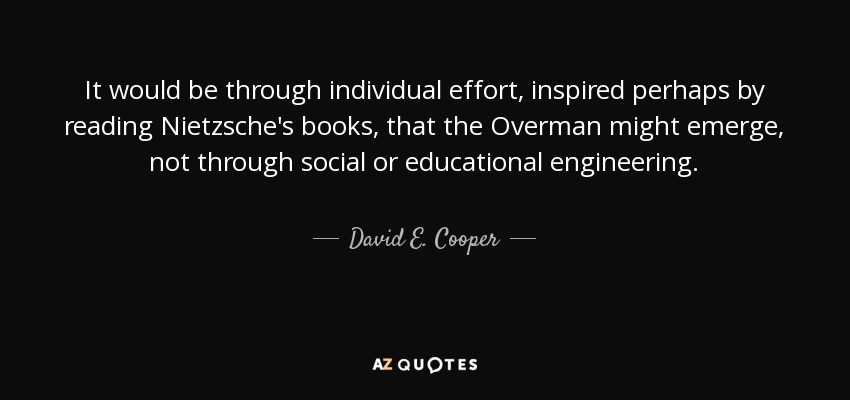 It would be through individual effort, inspired perhaps by reading Nietzsche's books, that the Overman might emerge, not through social or educational engineering. - David E. Cooper