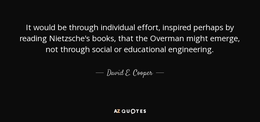 It would be through individual effort, inspired perhaps by reading Nietzsche's books, that the Overman might emerge, not through social or educational engineering. - David E. Cooper