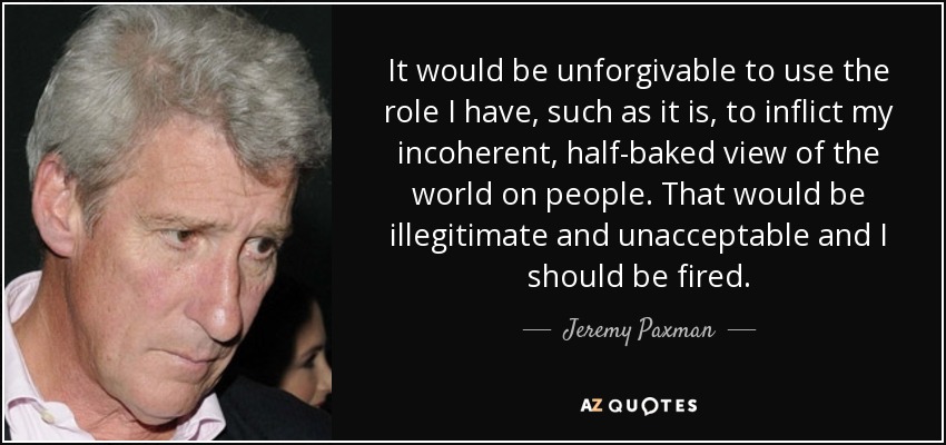 It would be unforgivable to use the role I have, such as it is, to inflict my incoherent, half-baked view of the world on people. That would be illegitimate and unacceptable and I should be fired. - Jeremy Paxman