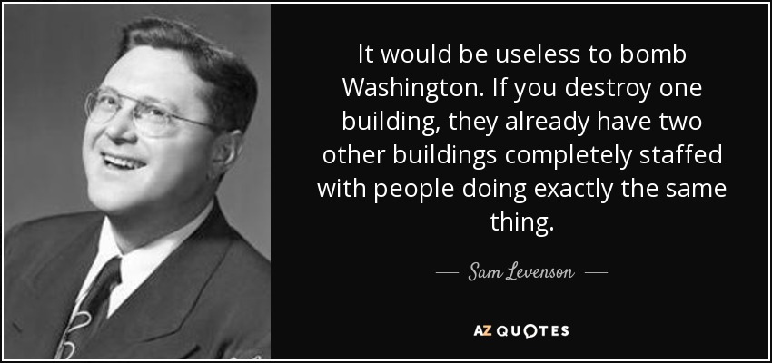 It would be useless to bomb Washington. If you destroy one building, they already have two other buildings completely staffed with people doing exactly the same thing. - Sam Levenson