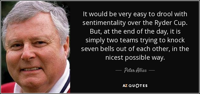 It would be very easy to drool with sentimentality over the Ryder Cup. But, at the end of the day, it is simply two teams trying to knock seven bells out of each other, in the nicest possible way. - Peter Alliss