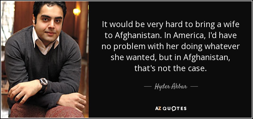 It would be very hard to bring a wife to Afghanistan. In America, I'd have no problem with her doing whatever she wanted, but in Afghanistan, that's not the case. - Hyder Akbar
