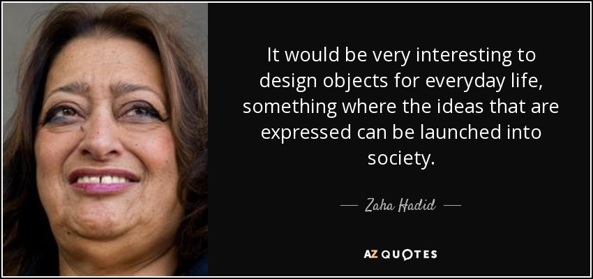 It would be very interesting to design objects for everyday life, something where the ideas that are expressed can be launched into society. - Zaha Hadid