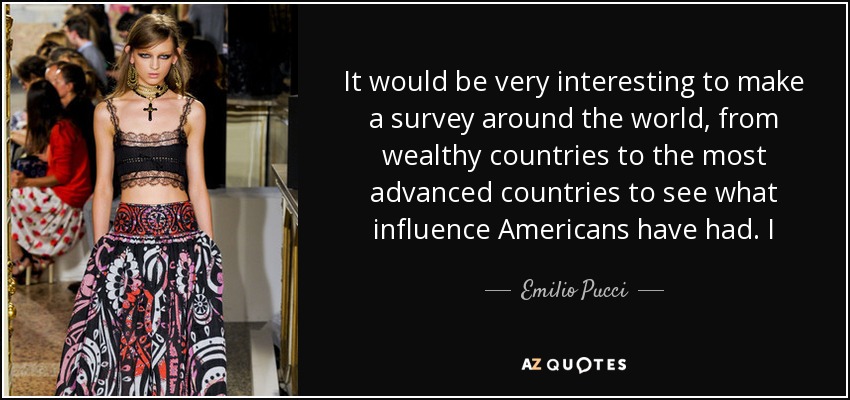 It would be very interesting to make a survey around the world, from wealthy countries to the most advanced countries to see what influence Americans have had. I - Emilio Pucci
