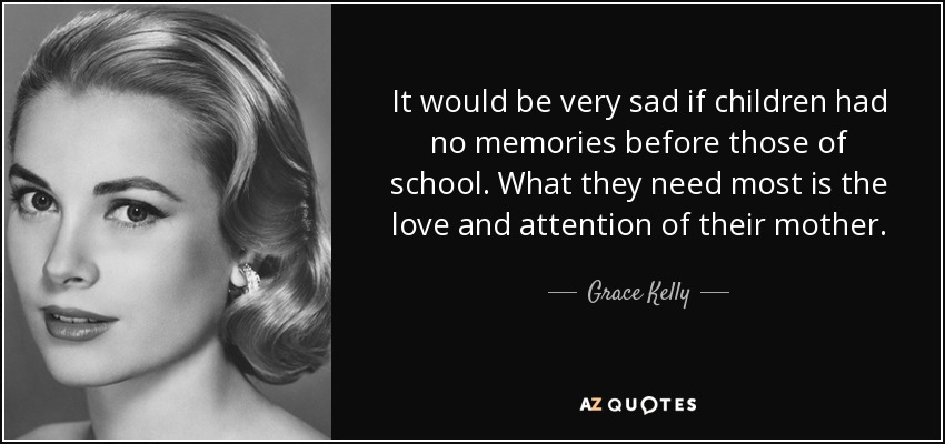 It would be very sad if children had no memories before those of school. What they need most is the love and attention of their mother. - Grace Kelly