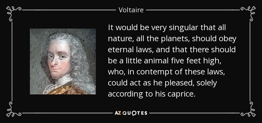 It would be very singular that all nature, all the planets, should obey eternal laws, and that there should be a little animal five feet high, who, in contempt of these laws, could act as he pleased, solely according to his caprice. - Voltaire