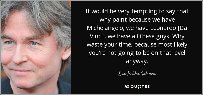 It would be very tempting to say that why paint because we have Michelangelo, we have Leonardo [Da Vinci], we have all these guys. Why waste your time, because most likely you're not going to be on that level anyway. - Esa-Pekka Salonen
