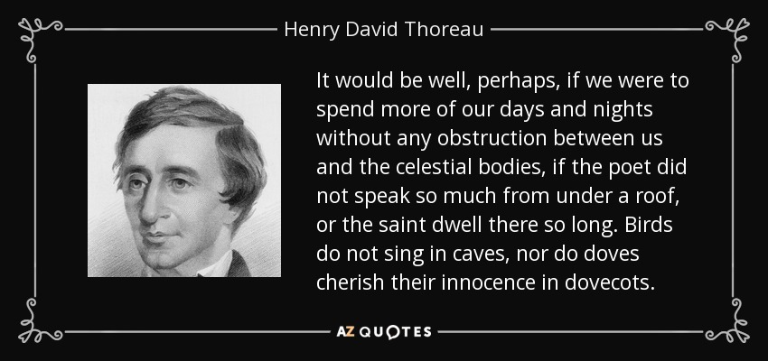 It would be well, perhaps, if we were to spend more of our days and nights without any obstruction between us and the celestial bodies, if the poet did not speak so much from under a roof, or the saint dwell there so long. Birds do not sing in caves, nor do doves cherish their innocence in dovecots. - Henry David Thoreau