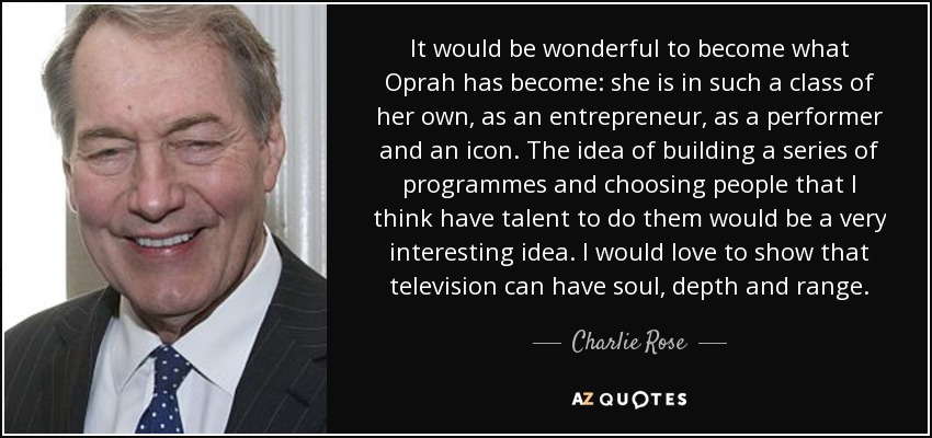It would be wonderful to become what Oprah has become: she is in such a class of her own, as an entrepreneur, as a performer and an icon. The idea of building a series of programmes and choosing people that I think have talent to do them would be a very interesting idea. I would love to show that television can have soul, depth and range. - Charlie Rose