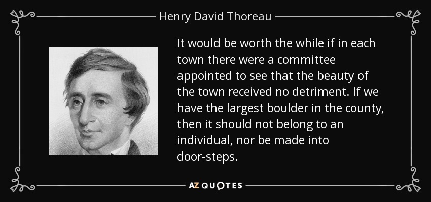 It would be worth the while if in each town there were a committee appointed to see that the beauty of the town received no detriment. If we have the largest boulder in the county, then it should not belong to an individual, nor be made into door-steps. - Henry David Thoreau
