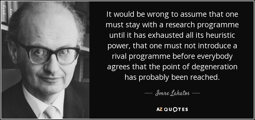 It would be wrong to assume that one must stay with a research programme until it has exhausted all its heuristic power, that one must not introduce a rival programme before everybody agrees that the point of degeneration has probably been reached. - Imre Lakatos
