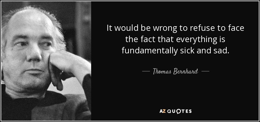 It would be wrong to refuse to face the fact that everything is fundamentally sick and sad. - Thomas Bernhard