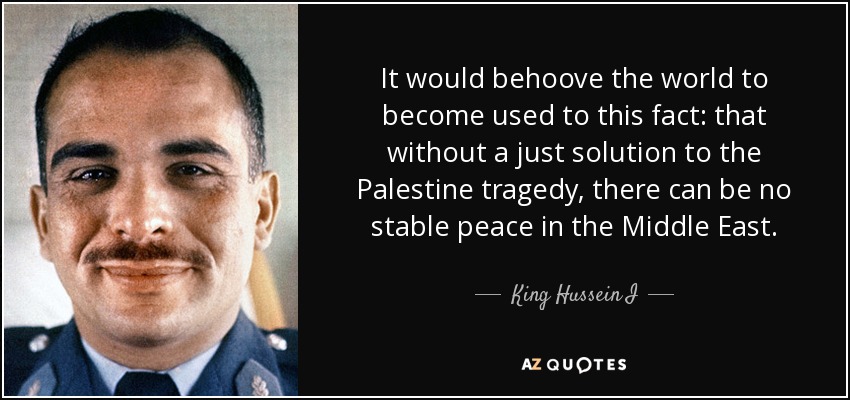 It would behoove the world to become used to this fact: that without a just solution to the Palestine tragedy, there can be no stable peace in the Middle East. - King Hussein I