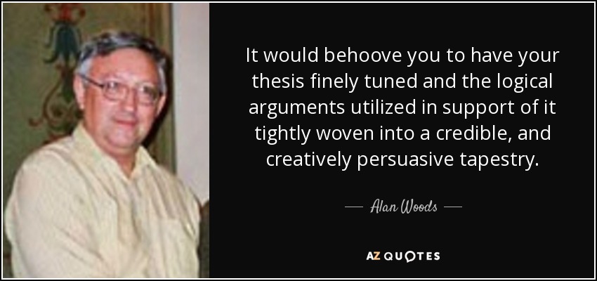 It would behoove you to have your thesis finely tuned and the logical arguments utilized in support of it tightly woven into a credible, and creatively persuasive tapestry. - Alan Woods