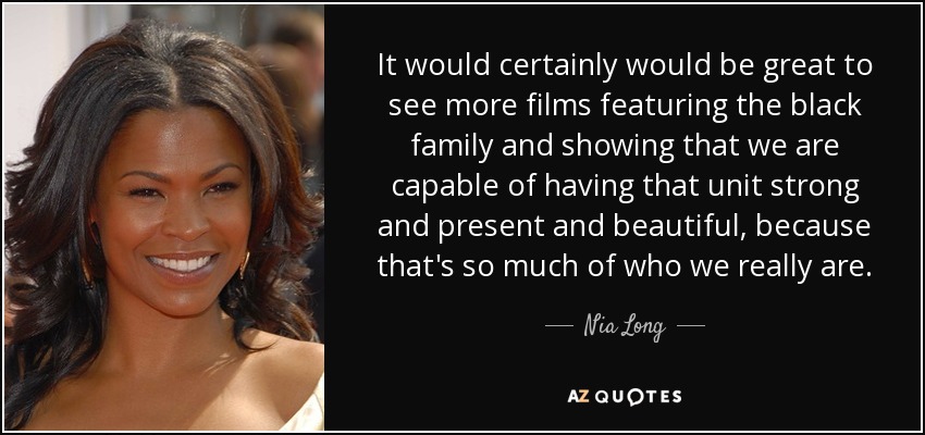 It would certainly would be great to see more films featuring the black family and showing that we are capable of having that unit strong and present and beautiful, because that's so much of who we really are. - Nia Long