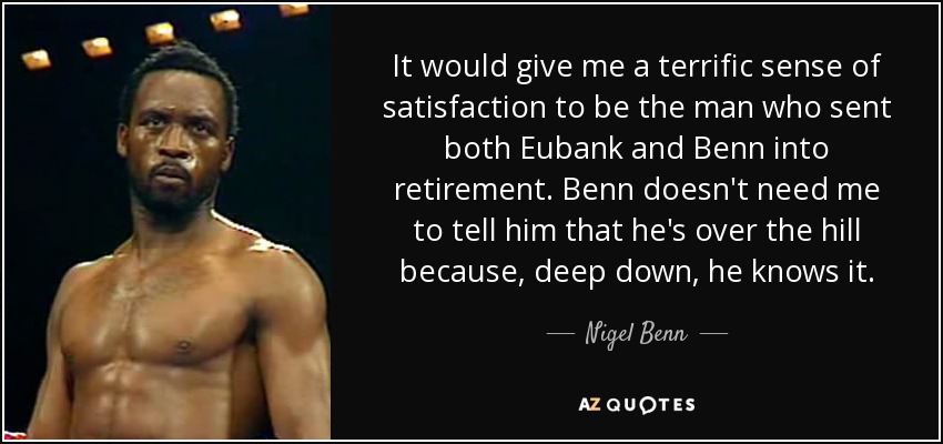 It would give me a terrific sense of satisfaction to be the man who sent both Eubank and Benn into retirement. Benn doesn't need me to tell him that he's over the hill because, deep down, he knows it. - Nigel Benn