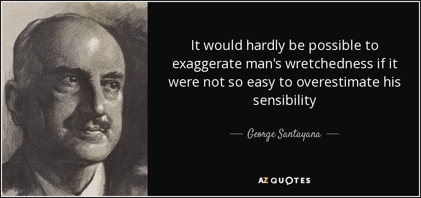 It would hardly be possible to exaggerate man's wretchedness if it were not so easy to overestimate his sensibility - George Santayana