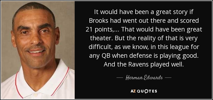 It would have been a great story if Brooks had went out there and scored 21 points, ... That would have been great theater. But the reality of that is very difficult, as we know, in this league for any QB when defense is playing good. And the Ravens played well. - Herman Edwards