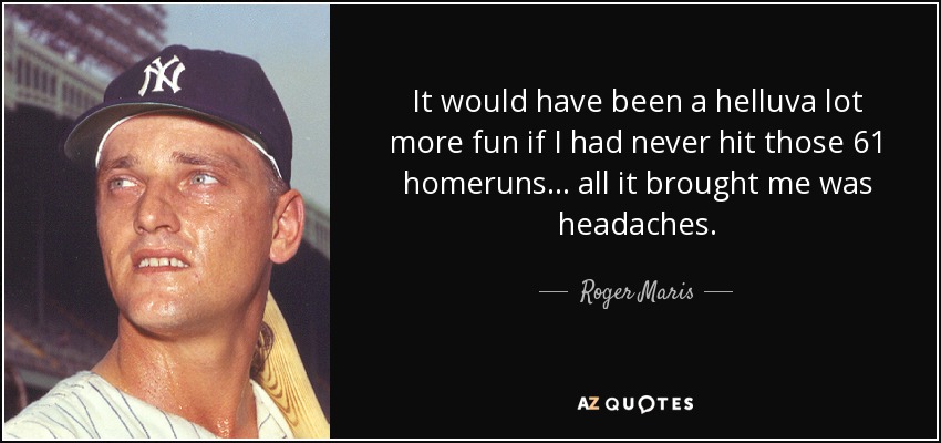 It would have been a helluva lot more fun if I had never hit those 61 homeruns... all it brought me was headaches. - Roger Maris
