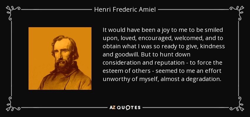 It would have been a joy to me to be smiled upon, loved, encouraged, welcomed, and to obtain what I was so ready to give, kindness and goodwill. But to hunt down consideration and reputation - to force the esteem of others - seemed to me an effort unworthy of myself, almost a degradation. - Henri Frederic Amiel