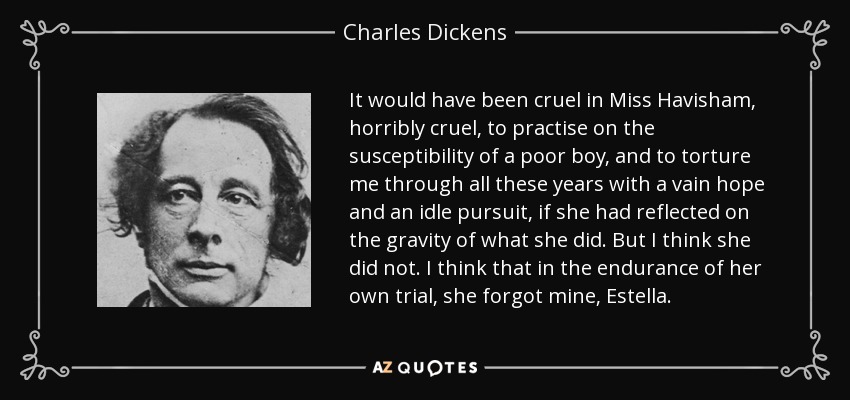 It would have been cruel in Miss Havisham, horribly cruel, to practise on the susceptibility of a poor boy, and to torture me through all these years with a vain hope and an idle pursuit, if she had reflected on the gravity of what she did. But I think she did not. I think that in the endurance of her own trial, she forgot mine, Estella. - Charles Dickens