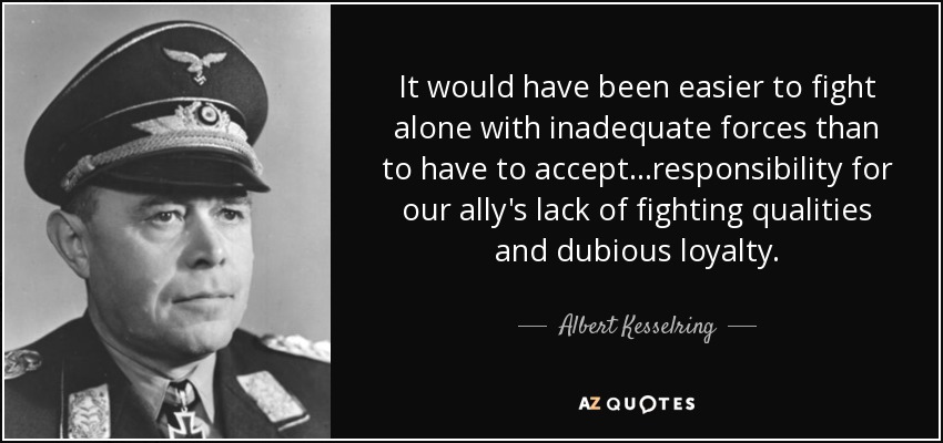 It would have been easier to fight alone with inadequate forces than to have to accept...responsibility for our ally's lack of fighting qualities and dubious loyalty. - Albert Kesselring