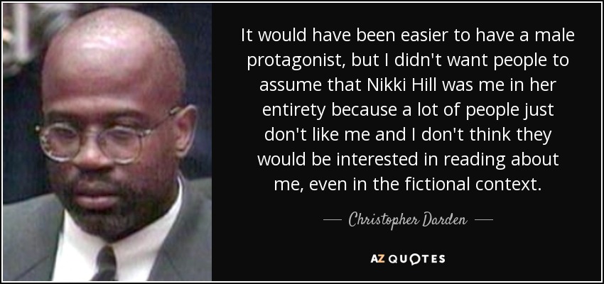 It would have been easier to have a male protagonist, but I didn't want people to assume that Nikki Hill was me in her entirety because a lot of people just don't like me and I don't think they would be interested in reading about me, even in the fictional context. - Christopher Darden