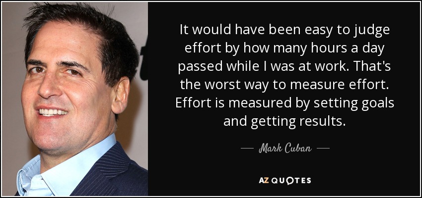 It would have been easy to judge effort by how many hours a day passed while I was at work. That's the worst way to measure effort. Effort is measured by setting goals and getting results. - Mark Cuban