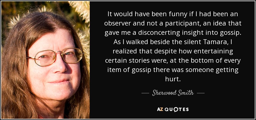 It would have been funny if I had been an observer and not a participant, an idea that gave me a disconcerting insight into gossip. As I walked beside the silent Tamara, I realized that despite how entertaining certain stories were, at the bottom of every item of gossip there was someone getting hurt. - Sherwood Smith