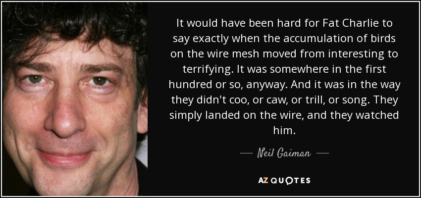 It would have been hard for Fat Charlie to say exactly when the accumulation of birds on the wire mesh moved from interesting to terrifying. It was somewhere in the first hundred or so, anyway. And it was in the way they didn't coo, or caw, or trill, or song. They simply landed on the wire, and they watched him. - Neil Gaiman