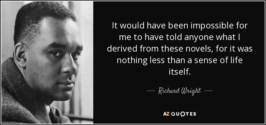 It would have been impossible for me to have told anyone what I derived from these novels, for it was nothing less than a sense of life itself. - Richard Wright