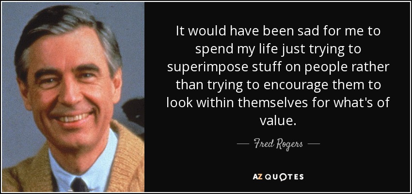 It would have been sad for me to spend my life just trying to superimpose stuff on people rather than trying to encourage them to look within themselves for what's of value. - Fred Rogers