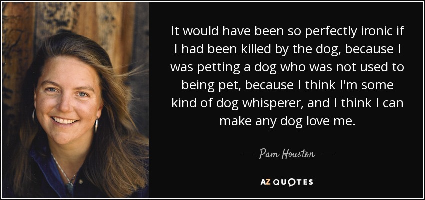 It would have been so perfectly ironic if I had been killed by the dog, because I was petting a dog who was not used to being pet, because I think I'm some kind of dog whisperer, and I think I can make any dog love me. - Pam Houston
