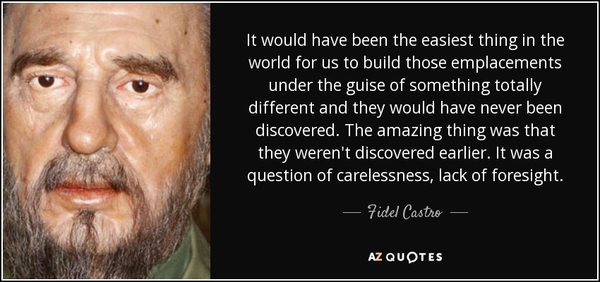 It would have been the easiest thing in the world for us to build those emplacements under the guise of something totally different and they would have never been discovered. The amazing thing was that they weren't discovered earlier. It was a question of carelessness, lack of foresight. - Fidel Castro