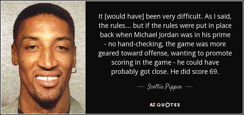 It [would have] been very difficult. As I said, the rules ... but if the rules were put in place back when Michael Jordan was in his prime - no hand-checking, the game was more geared toward offense, wanting to promote scoring in the game - he could have probably got close. He did score 69. - Scottie Pippen