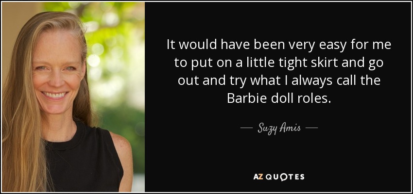 It would have been very easy for me to put on a little tight skirt and go out and try what I always call the Barbie doll roles. - Suzy Amis