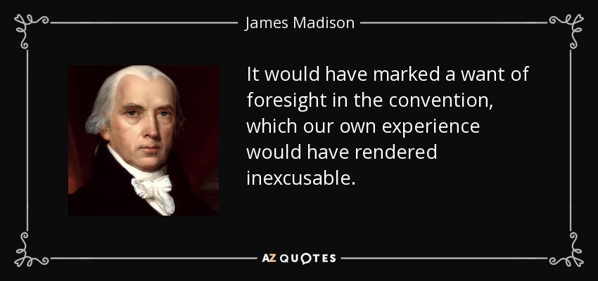 It would have marked a want of foresight in the convention, which our own experience would have rendered inexcusable. - James Madison