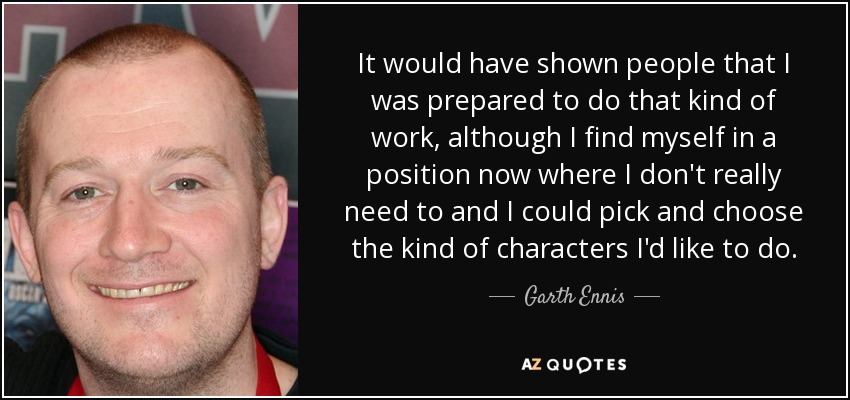 It would have shown people that I was prepared to do that kind of work, although I find myself in a position now where I don't really need to and I could pick and choose the kind of characters I'd like to do. - Garth Ennis