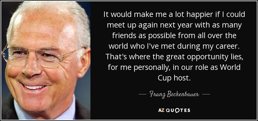 It would make me a lot happier if I could meet up again next year with as many friends as possible from all over the world who I've met during my career. That's where the great opportunity lies, for me personally, in our role as World Cup host. - Franz Beckenbauer