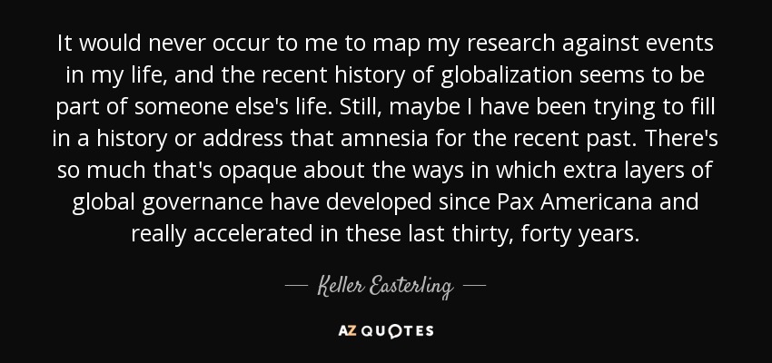 It would never occur to me to map my research against events in my life, and the recent history of globalization seems to be part of someone else's life. Still, maybe I have been trying to fill in a history or address that amnesia for the recent past. There's so much that's opaque about the ways in which extra layers of global governance have developed since Pax Americana and really accelerated in these last thirty, forty years. - Keller Easterling