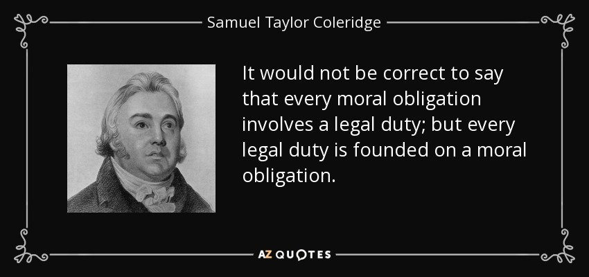 It would not be correct to say that every moral obligation involves a legal duty; but every legal duty is founded on a moral obligation. - Samuel Taylor Coleridge