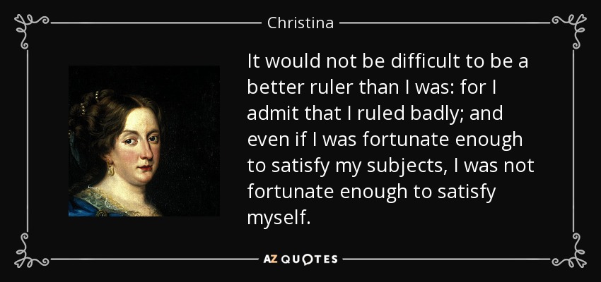 It would not be difficult to be a better ruler than I was: for I admit that I ruled badly; and even if I was fortunate enough to satisfy my subjects, I was not fortunate enough to satisfy myself. - Christina, Queen of Sweden