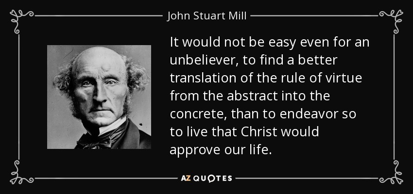 It would not be easy even for an unbeliever, to find a better translation of the rule of virtue from the abstract into the concrete, than to endeavor so to live that Christ would approve our life. - John Stuart Mill
