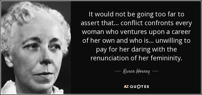It would not be going too far to assert that ... conflict confronts every woman who ventures upon a career of her own and who is ... unwilling to pay for her daring with the renunciation of her femininity. - Karen Horney