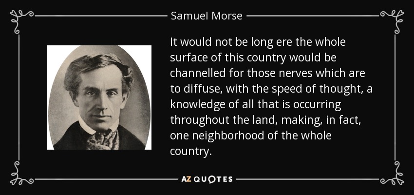 It would not be long ere the whole surface of this country would be channelled for those nerves which are to diffuse, with the speed of thought, a knowledge of all that is occurring throughout the land, making, in fact, one neighborhood of the whole country. - Samuel Morse