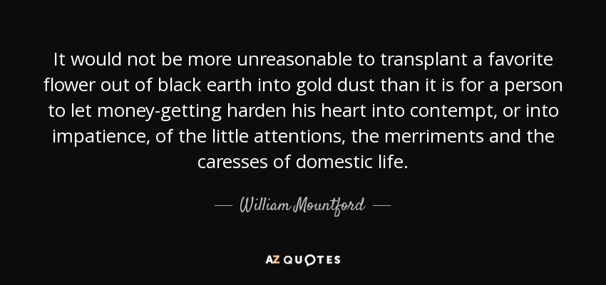 It would not be more unreasonable to transplant a favorite flower out of black earth into gold dust than it is for a person to let money-getting harden his heart into contempt, or into impatience, of the little attentions, the merriments and the caresses of domestic life. - William Mountford