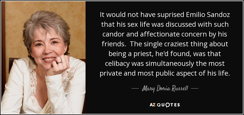 It would not have suprised Emilio Sandoz that his sex life was discussed with such candor and affectionate concern by his friends. The single craziest thing about being a priest, he'd found, was that celibacy was simultaneously the most private and most public aspect of his life. - Mary Doria Russell