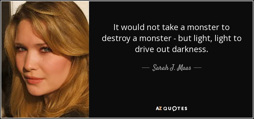 It would not take a monster to destroy a monster - but light, light to drive out darkness. - Sarah J. Maas