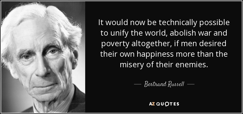 It would now be technically possible to unify the world, abolish war and poverty altogether, if men desired their own happiness more than the misery of their enemies. - Bertrand Russell