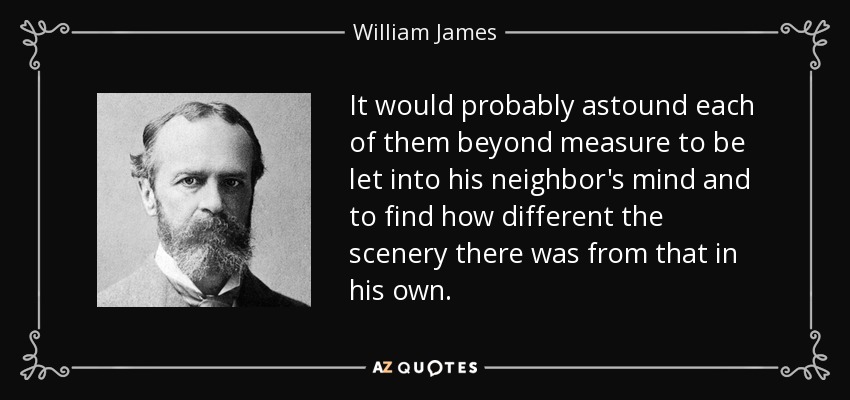 It would probably astound each of them beyond measure to be let into his neighbor's mind and to find how different the scenery there was from that in his own. - William James